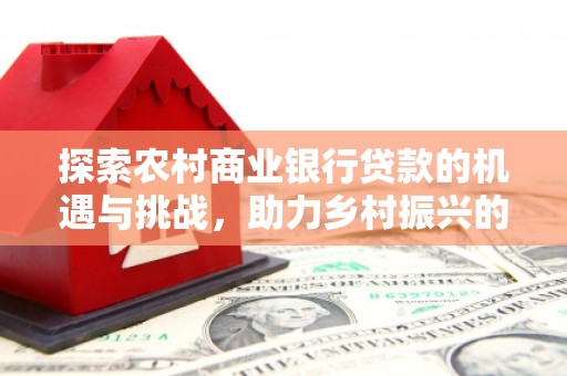 辰溪探索农村商业银行贷款的机遇与挑战，助力乡村振兴的金融引擎